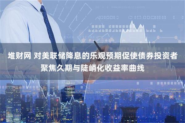 堆财网 对美联储降息的乐观预期促使债券投资者聚焦久期与陡峭化收益率曲线