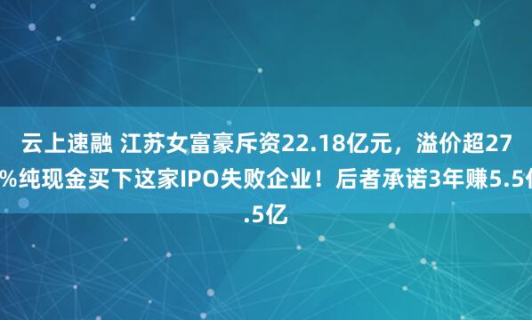 云上速融 江苏女富豪斥资22.18亿元，溢价超270%纯现金买下这家IPO失败企业！后者承诺3年赚5.5亿