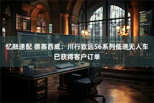忆融速配 德赛西威：川行致远S6系列低速无人车已获得客户订单