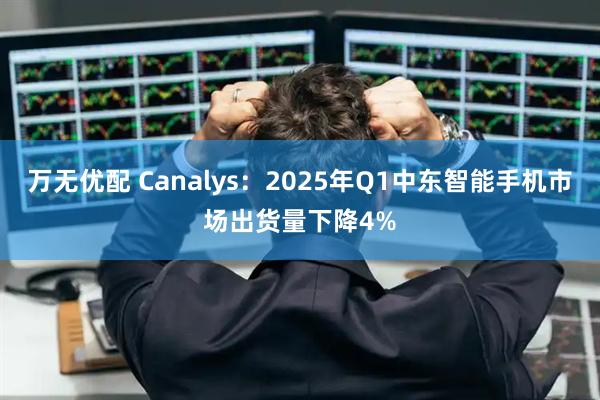 万无优配 Canalys：2025年Q1中东智能手机市场出货量下降4%