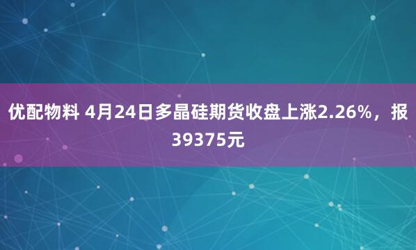 优配物料 4月24日多晶硅期货收盘上涨2.26%，报39375元