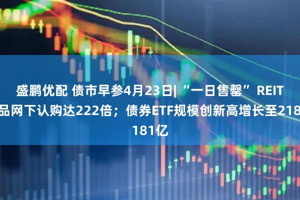 盛鹏优配 债市早参4月23日| “一日售罄” REITs产品网下认购达222倍；债券ETF规模创新高增长至2181亿
