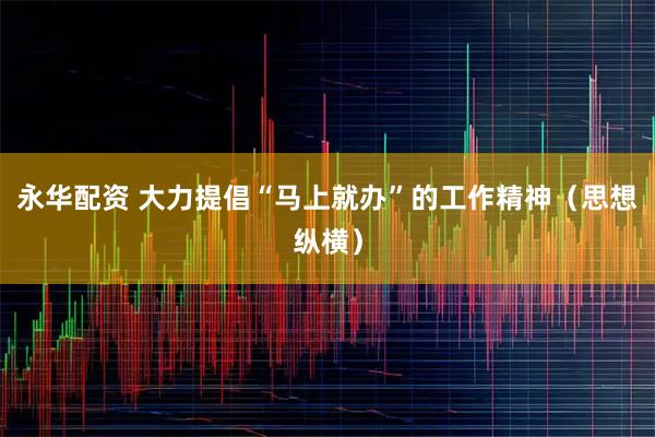 永华配资 大力提倡“马上就办”的工作精神（思想纵横）
