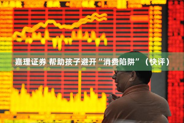 嘉理证券 帮助孩子避开“消费陷阱”（快评）