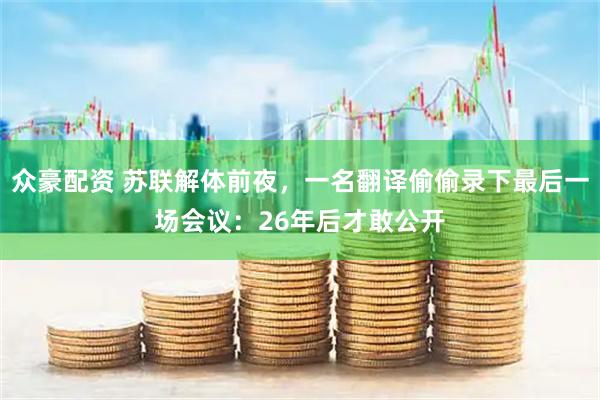 众豪配资 苏联解体前夜，一名翻译偷偷录下最后一场会议：26年后才敢公开