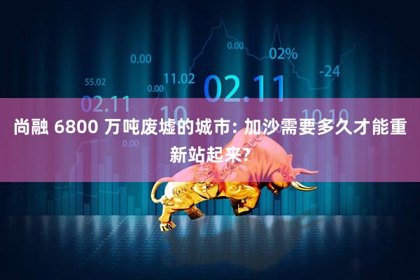 尚融 6800 万吨废墟的城市: 加沙需要多久才能重新站起来?