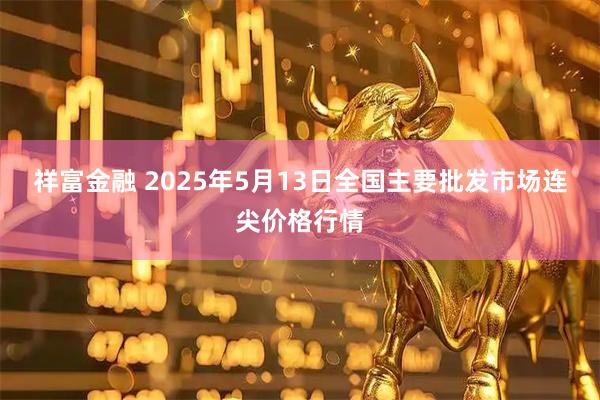 祥富金融 2025年5月13日全国主要批发市场连尖价格行情