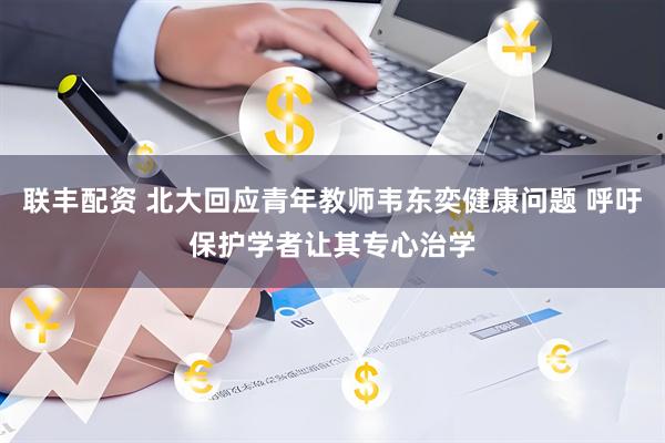 联丰配资 北大回应青年教师韦东奕健康问题 呼吁保护学者让其专心治学