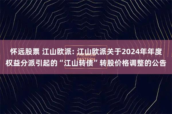 怀远股票 江山欧派: 江山欧派关于2024年年度权益分派引起的“江山转债”转股价格调整的公告