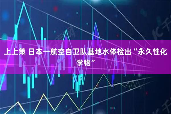上上策 日本一航空自卫队基地水体检出“永久性化学物”