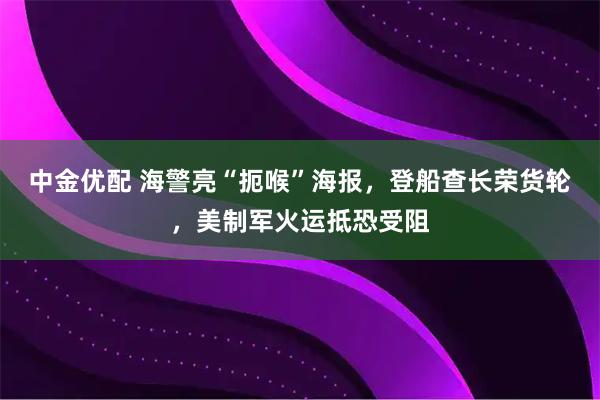 中金优配 海警亮“扼喉”海报，登船查长荣货轮，美制军火运抵恐受阻