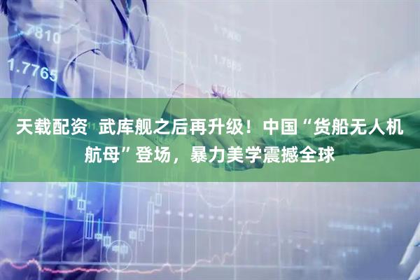 天载配资  武库舰之后再升级！中国“货船无人机航母”登场，暴力美学震撼全球