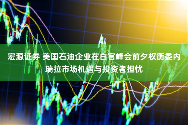 宏源证券 美国石油企业在白宫峰会前夕权衡委内瑞拉市场机遇与投资者担忧