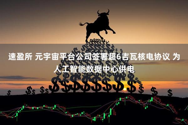 速盈所 元宇宙平台公司签署超6吉瓦核电协议 为人工智能数据中心供电
