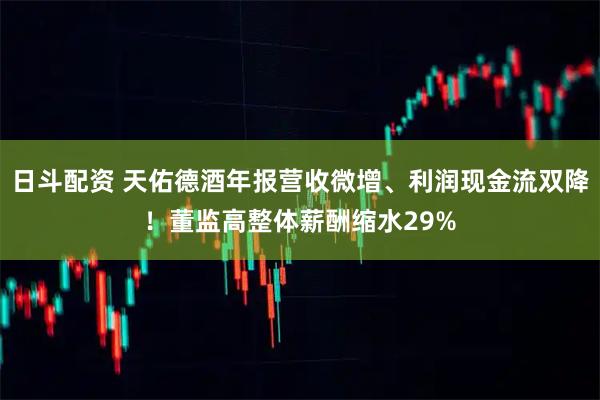 日斗配资 天佑德酒年报营收微增、利润现金流双降！董监高整体薪酬缩水29%