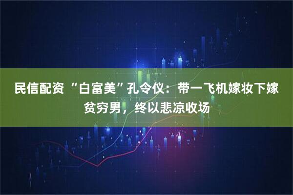 民信配资 “白富美”孔令仪：带一飞机嫁妆下嫁贫穷男，终以悲凉收场