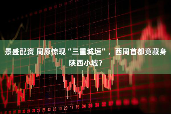 景盛配资 周原惊现“三重城垣”，西周首都竟藏身陕西小城？