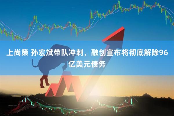 上尚策 孙宏斌带队冲刺，融创宣布将彻底解除96亿美元债务