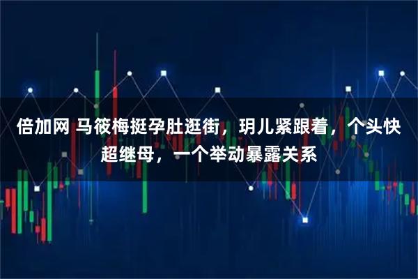 倍加网 马筱梅挺孕肚逛街，玥儿紧跟着，个头快超继母，一个举动暴露关系