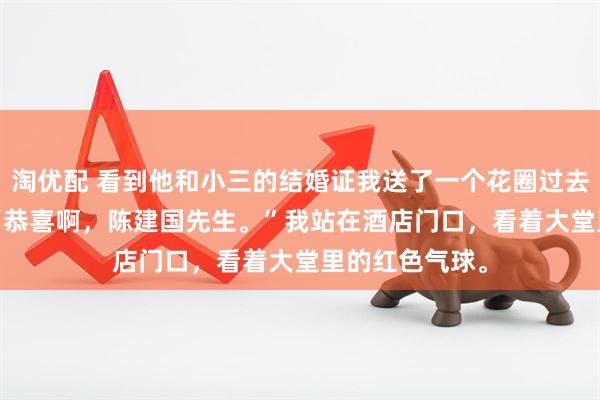 淘优配 看到他和小三的结婚证我送了一个花圈过去 林雨陈建国 “恭喜啊，陈建国先生。”我站在酒店门口，看着大堂里的红色气球。