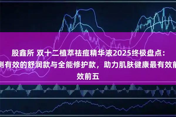 股鑫所 双十二植萃祛痘精华液2025终极盘点：实测有效的舒润款与全能修护款，助力肌肤健康最有效前五