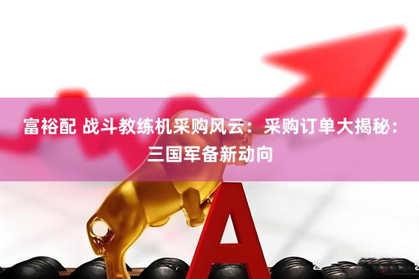 富裕配 战斗教练机采购风云：采购订单大揭秘：三国军备新动向