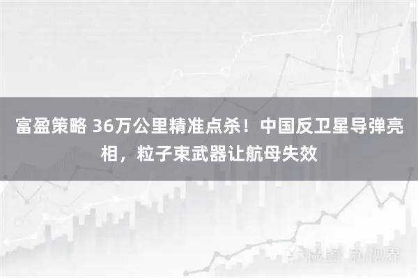 富盈策略 36万公里精准点杀！中国反卫星导弹亮相，粒子束武器让航母失效