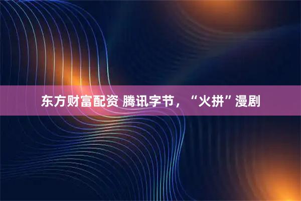 东方财富配资 腾讯字节，“火拼”漫剧