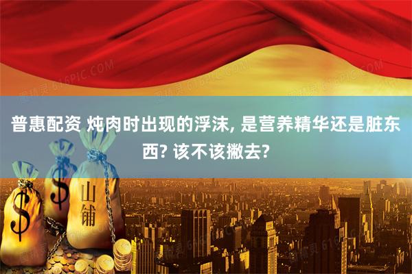 普惠配资 炖肉时出现的浮沫, 是营养精华还是脏东西? 该不该撇去?