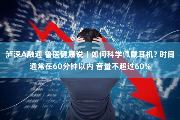 泸深A融通 鲁医健康说丨如何科学佩戴耳机? 时间通常在60分钟以内 音量不超过60%