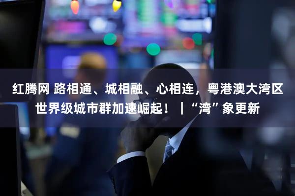 红腾网 路相通、城相融、心相连，粤港澳大湾区世界级城市群加速崛起！｜“湾”象更新