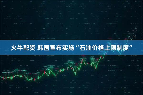 火牛配资 韩国宣布实施“石油价格上限制度”