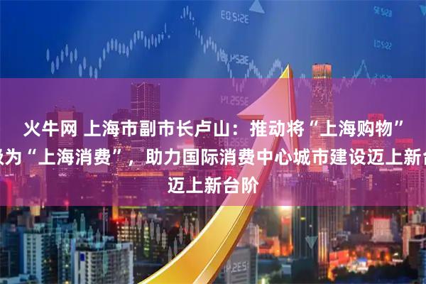 火牛网 上海市副市长卢山：推动将“上海购物”升级为“上海消费”，助力国际消费中心城市建设迈上新台阶